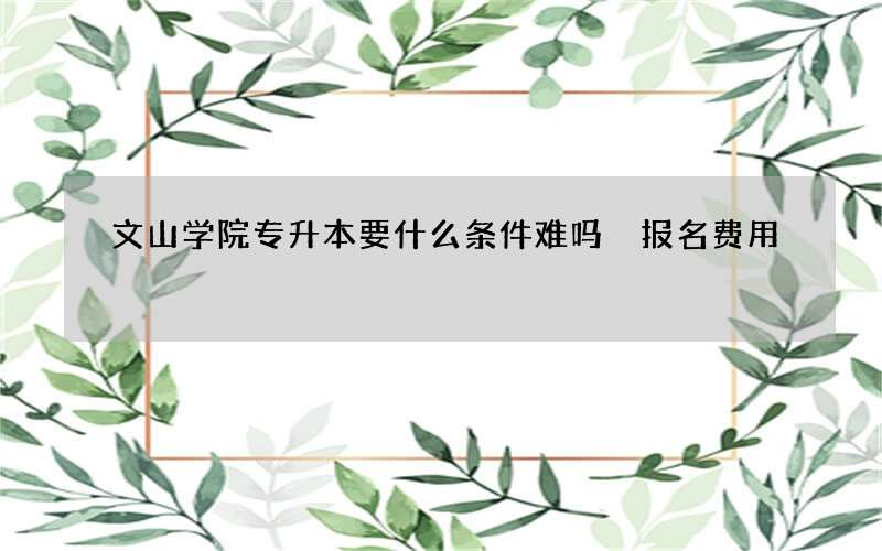 文山学院专升本要什么条件难吗 报名费用